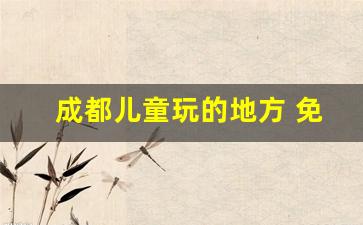 成都儿童玩的地方 免费_成都36个一日游免费景点